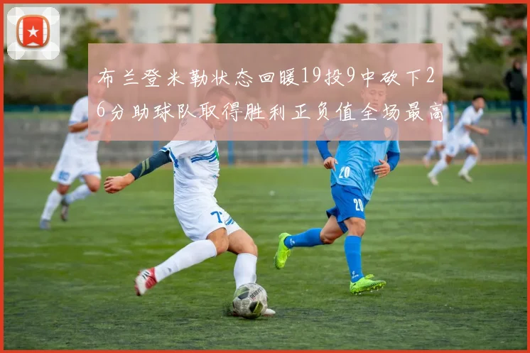 布兰登米勒状态回暖19投9中砍下26分助球队取得胜利正负值全场最高