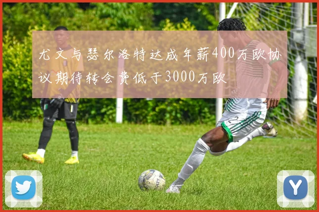尤文与瑟尔洛特达成年薪400万欧协议期待转会费低于3000万欧