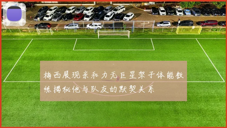 梅西展现亲和力无巨星架子体能教练揭秘他与队友的默契关系
