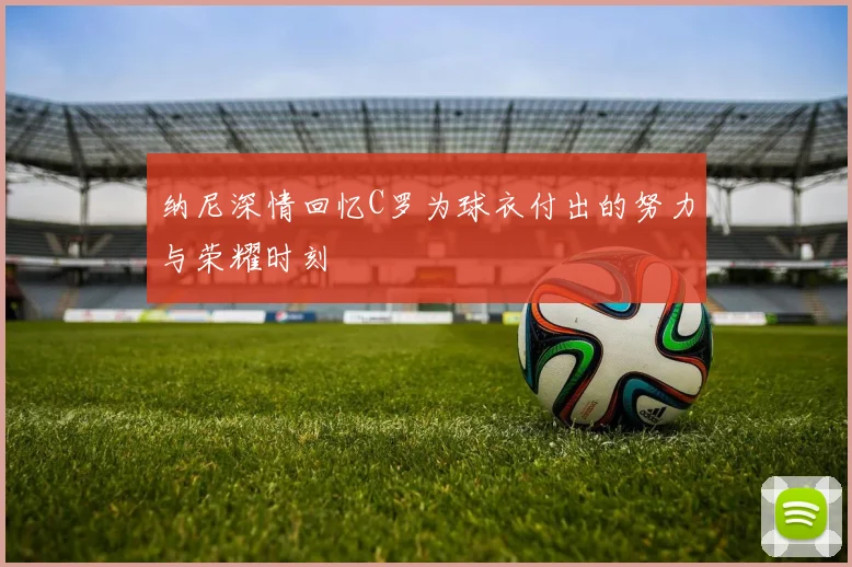 纳尼深情回忆C罗为球衣付出的努力与荣耀时刻