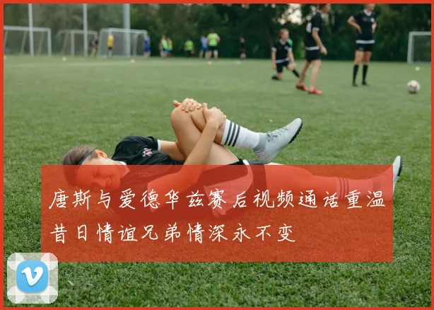 唐斯与爱德华兹赛后视频通话重温昔日情谊兄弟情深永不变