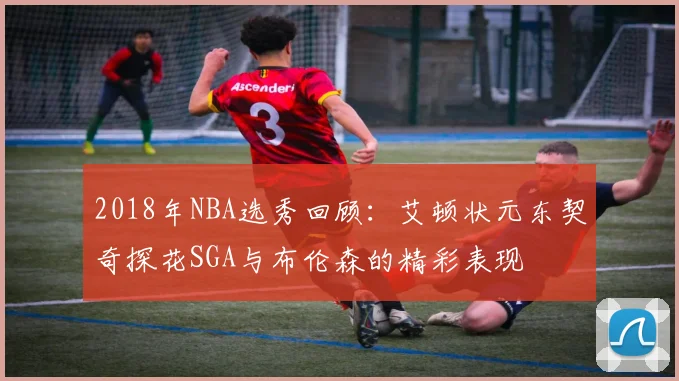 2018年NBA选秀回顾：艾顿状元东契奇探花SGA与布伦森的精彩表现