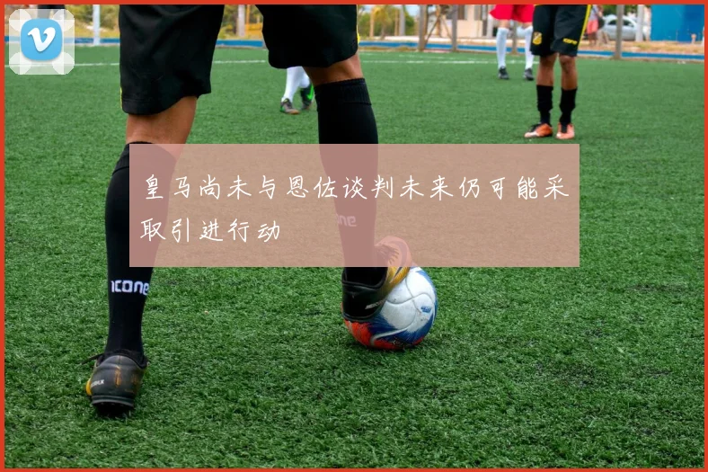 皇马尚未与恩佐谈判未来仍可能采取引进行动