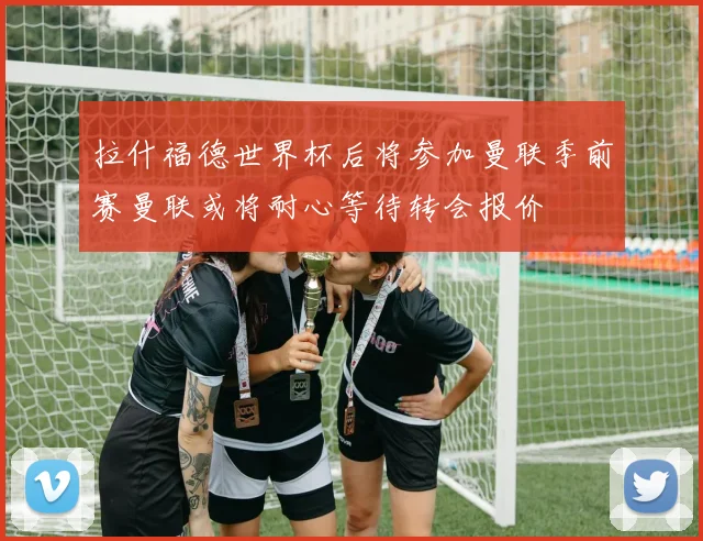 拉什福德世界杯后将参加曼联季前赛曼联或将耐心等待转会报价