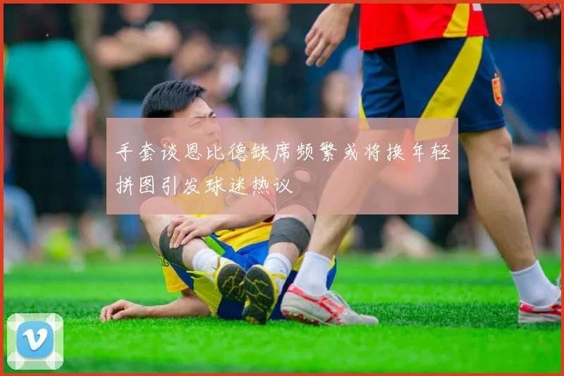 手套谈恩比德缺席频繁或将换年轻拼图引发球迷热议