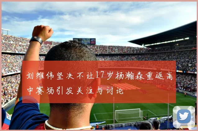 刘维伟坚决不让17岁杨瀚森重返高中赛场引发关注与讨论