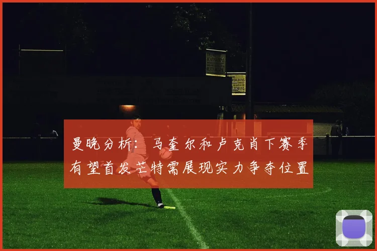 曼晚分析：马奎尔和卢克肖下赛季有望首发芒特需展现实力争夺位置