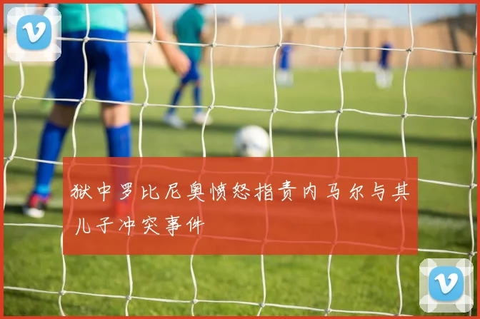 狱中罗比尼奥愤怒指责内马尔与其儿子冲突事件