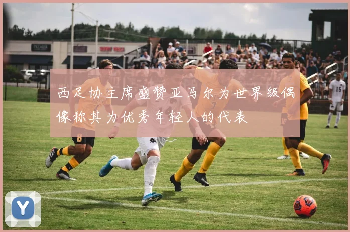 西足协主席盛赞亚马尔为世界级偶像称其为优秀年轻人的代表