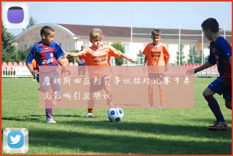 詹姆斯回应判罚争议称对比赛节奏无影响引发热议