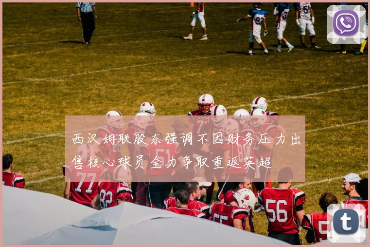 西汉姆联股东强调不因财务压力出售核心球员全力争取重返英超
