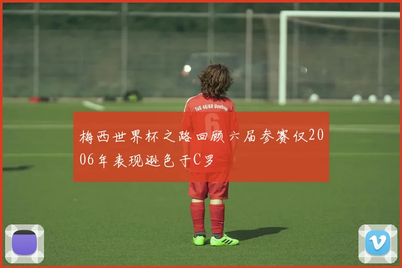 梅西世界杯之路回顾六届参赛仅2006年表现逊色于C罗