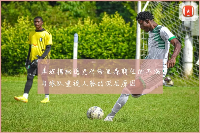 库班揭秘德克对哈里森聘任的不满与球队重视人脉的深层原因