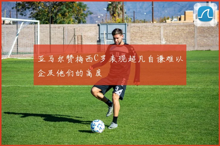 亚马尔赞梅西C罗表现超凡自谦难以企及他们的高度