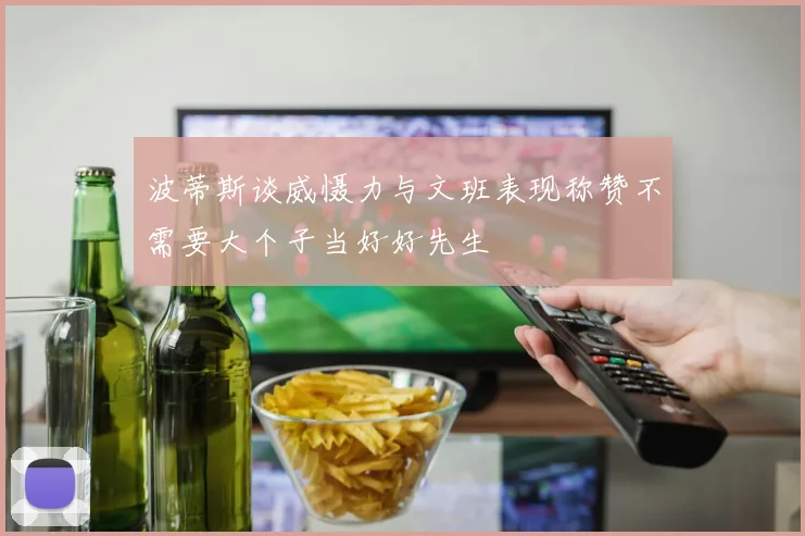 波蒂斯谈威慑力与文班表现称赞不需要大个子当好好先生