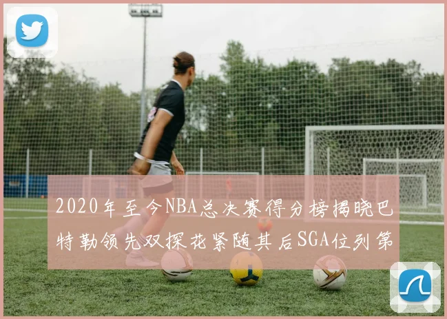 2020年至今NBA总决赛得分榜揭晓巴特勒领先双探花紧随其后SGA位列第四