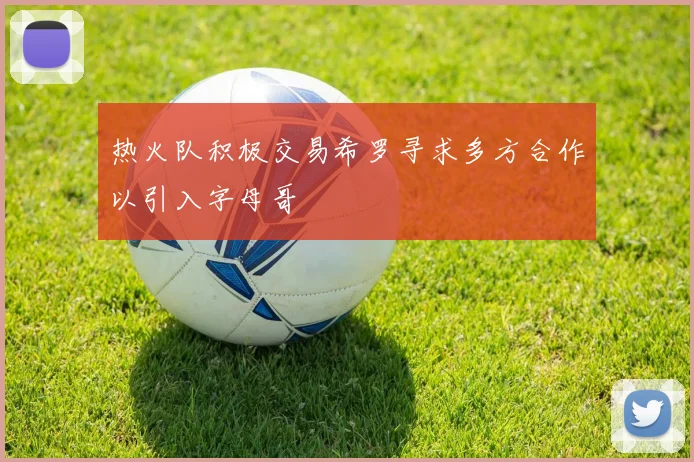 热火队积极交易希罗寻求多方合作以引入字母哥