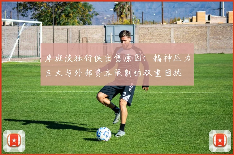 库班谈独行侠出售原因：精神压力巨大与外部资本限制的双重困扰