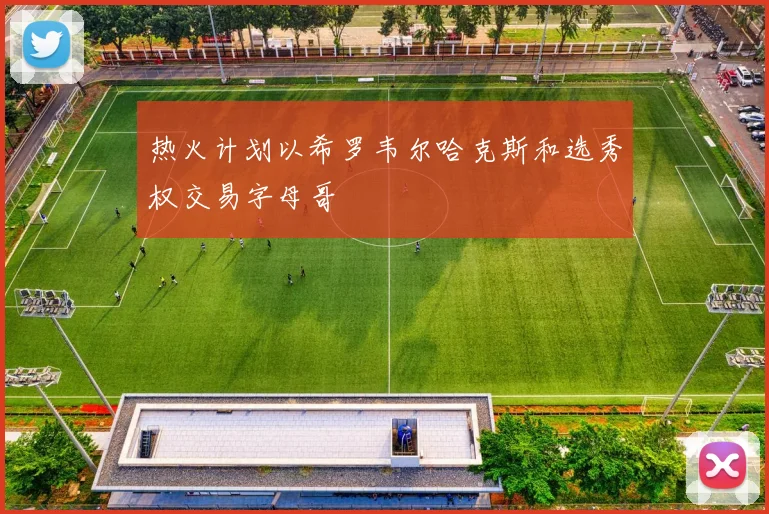 热火计划以希罗韦尔哈克斯和选秀权交易字母哥