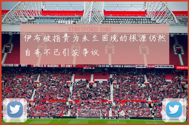 伊布被指责为米兰困境的根源仍然自夸不已引发争议