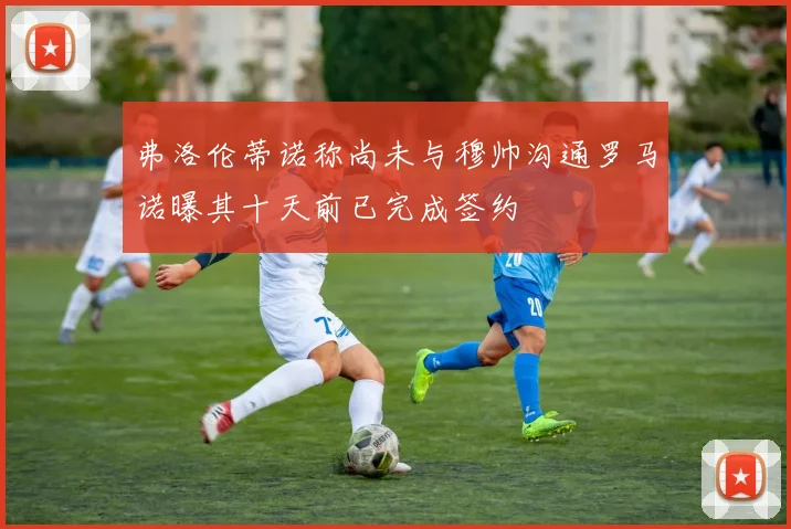 弗洛伦蒂诺称尚未与穆帅沟通罗马诺曝其十天前已完成签约